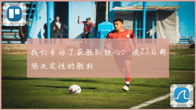 我们专访了获胜队核心：谈23日那场决定性的胜利