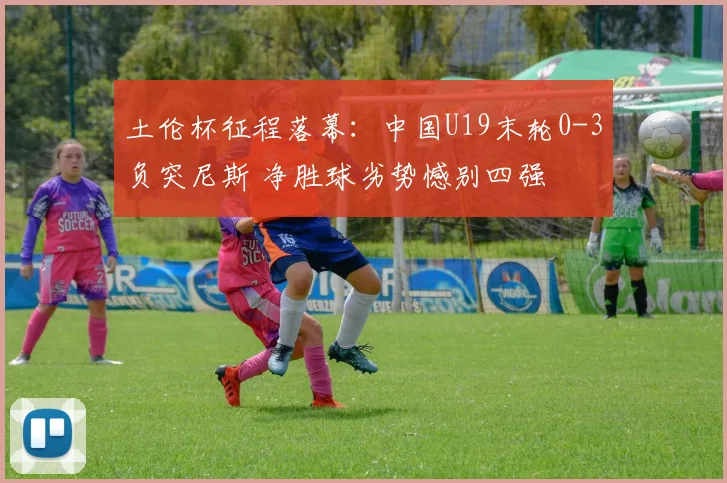 土伦杯征程落幕:中国U19末轮0-3负突尼斯 净胜球劣势憾别四强