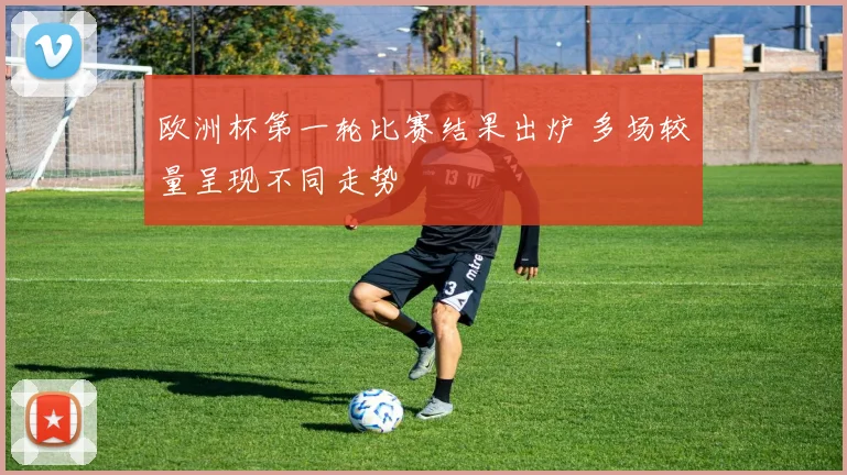 欧洲杯第一轮比赛结果出炉 多场较量呈现不同走势