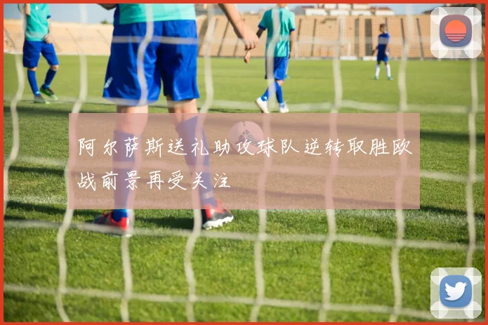 阿尔萨斯送礼助攻球队逆转取胜欧战前景再受关注