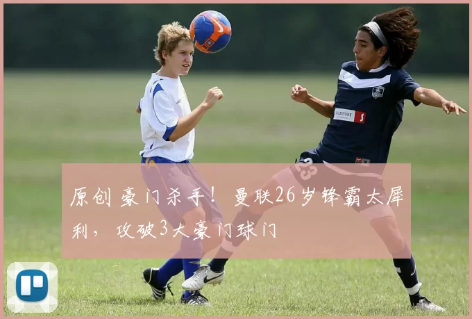 原创 豪门杀手！曼联26岁锋霸太犀利，攻破3大豪门球门
