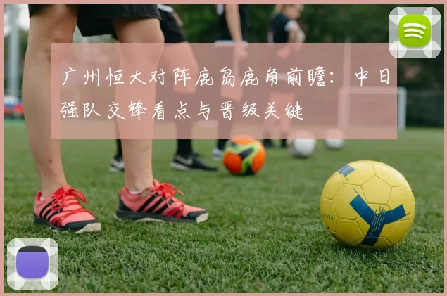 广州恒大对阵鹿岛鹿角前瞻：中日强队交锋看点与晋级关键