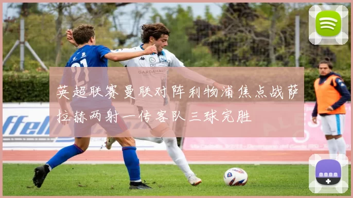 英超联赛曼联对阵利物浦焦点战萨拉赫两射一传客队三球完胜