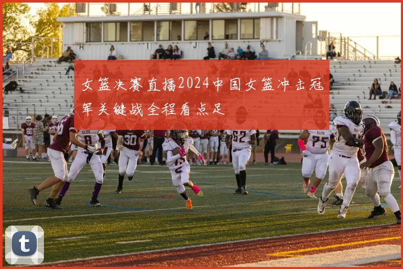 女篮决赛直播2024中国女篮冲击冠军关键战全程看点足