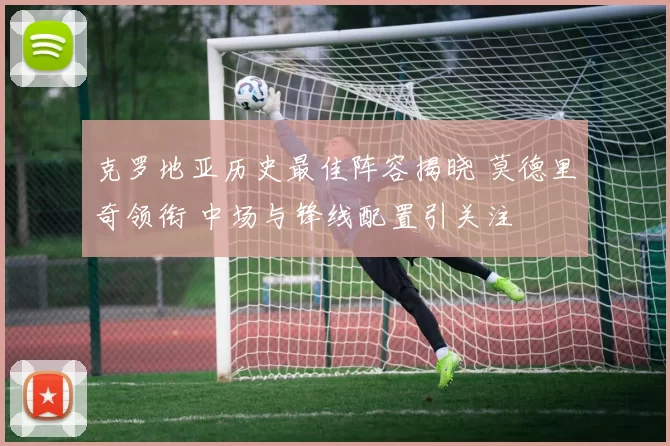 克罗地亚历史最佳阵容揭晓 莫德里奇领衔 中场与锋线配置引关注