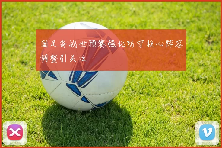 国足备战世预赛强化防守核心阵容调整引关注