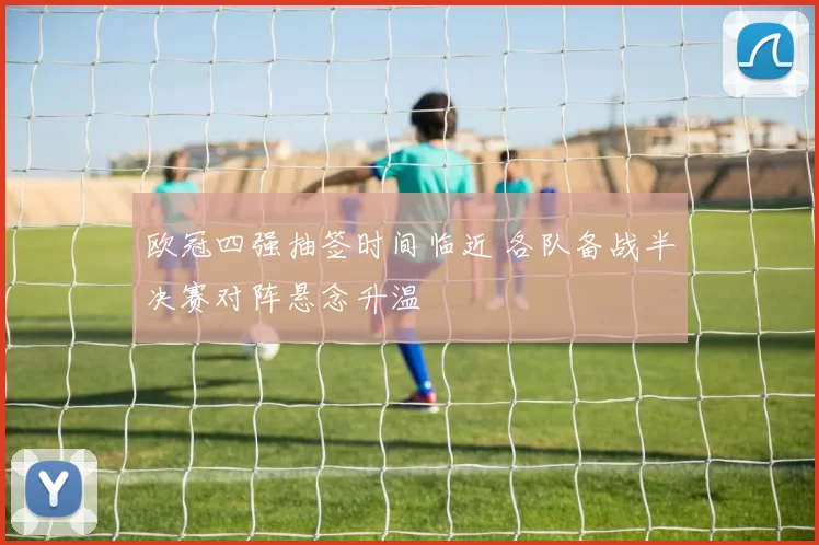 欧冠四强抽签时间临近 各队备战半决赛对阵悬念升温