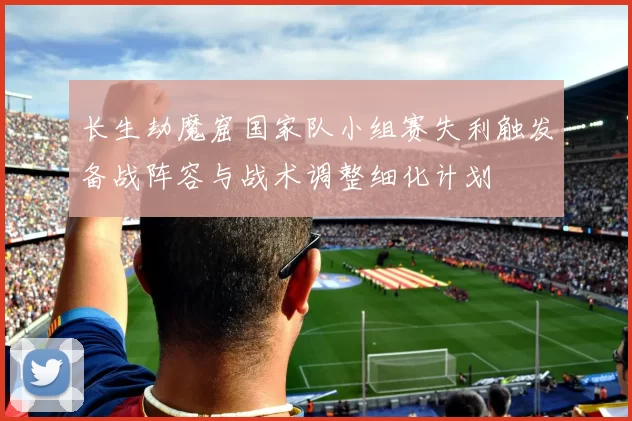 长生劫魔窟国家队小组赛失利触发备战阵容与战术调整细化计划