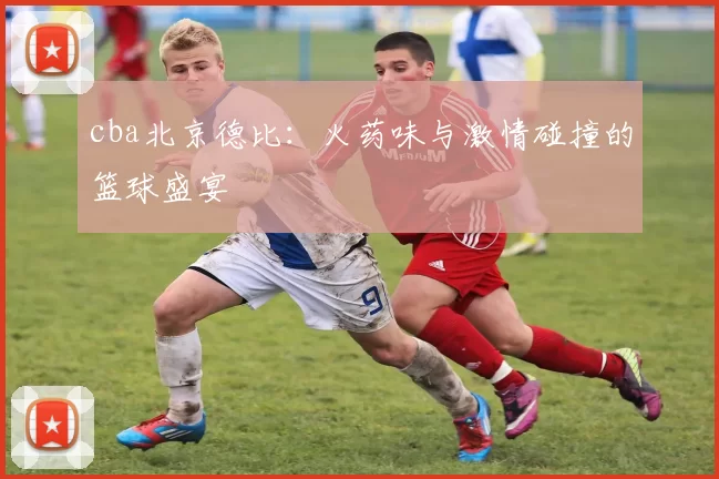 cba北京德比：火药味与激情碰撞的篮球盛宴