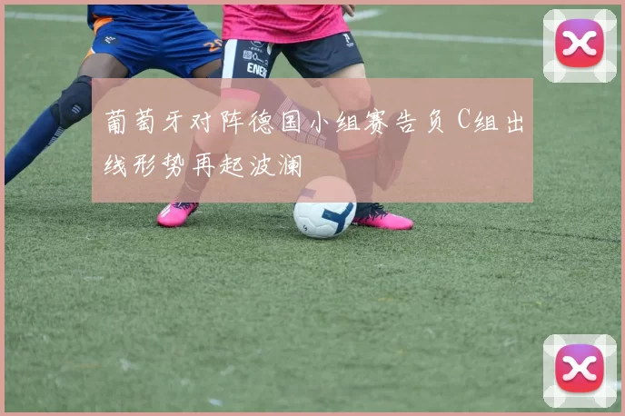 葡萄牙对阵德国小组赛告负 C组出线形势再起波澜