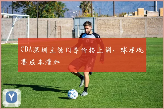 CBA深圳主场门票价格上调,球迷观赛成本增加