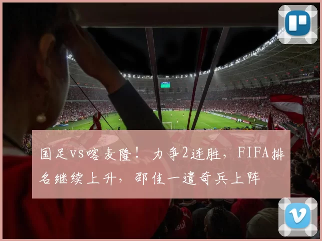 国足vs喀麦隆!力争2连胜,FIFA排名继续上升,邵佳一遣奇兵上阵