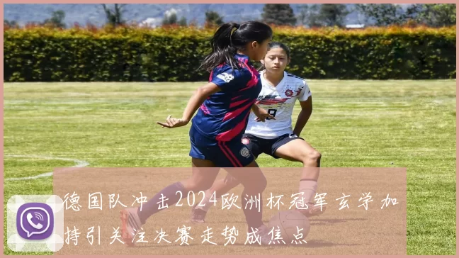 德国队冲击2024欧洲杯冠军玄学加持引关注决赛走势成焦点