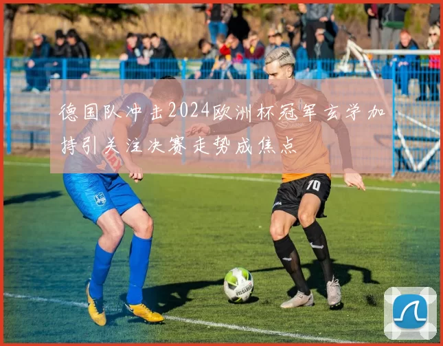 德国队冲击2024欧洲杯冠军玄学加持引关注决赛走势成焦点