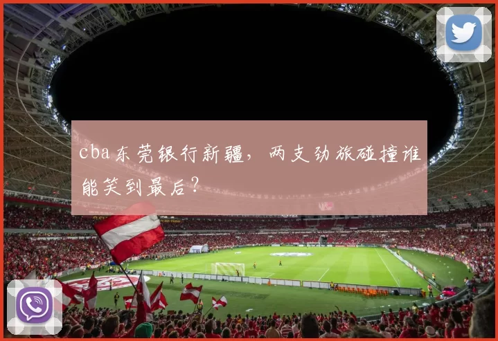 cba东莞银行新疆，两支劲旅碰撞谁能笑到最后？
