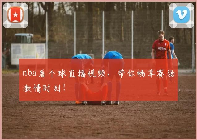 nba看个球直播视频，带你畅享赛场激情时刻！