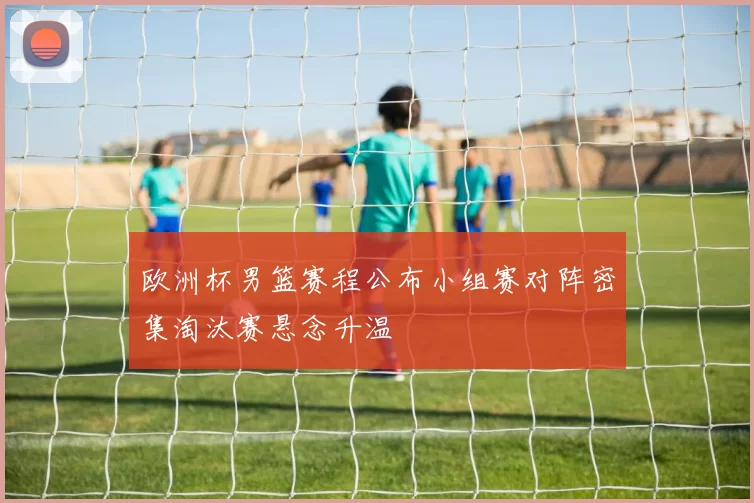 欧洲杯男篮赛程公布小组赛对阵密集淘汰赛悬念升温