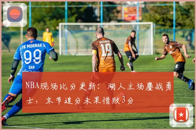 NBA现场比分更新：湖人主场鏖战勇士，末节追分未果惜败3分