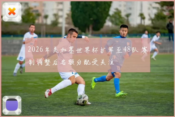 2026年美加墨世界杯扩军至48队 赛制调整后名额分配受关注