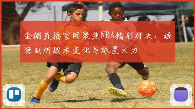 企鹅直播官网聚焦NBA精彩对决，逐场剖析战术变化与球星火力