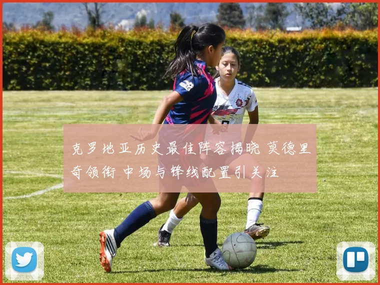 克罗地亚历史最佳阵容揭晓 莫德里奇领衔 中场与锋线配置引关注