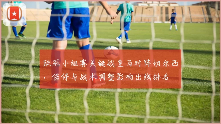欧冠小组赛关键战皇马对阵切尔西,伤停与战术调整影响出线排名