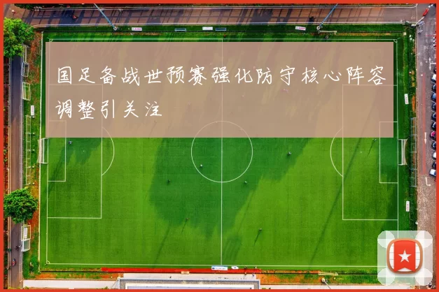 国足备战世预赛强化防守核心阵容调整引关注