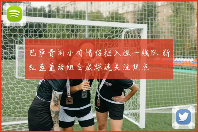 巴萨青训小将情侣档入选一线队 新红蓝童话组合成球迷关注焦点