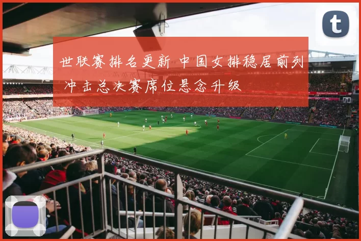 世联赛排名更新 中国女排稳居前列 冲击总决赛席位悬念升级