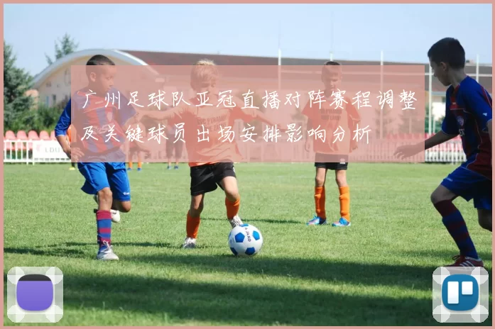 广州足球队亚冠直播对阵赛程调整及关键球员出场安排影响分析