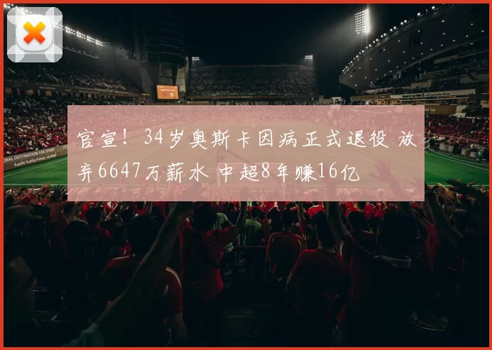 官宣!34岁奥斯卡因病正式退役 放弃6647万薪水 中超8年赚16亿