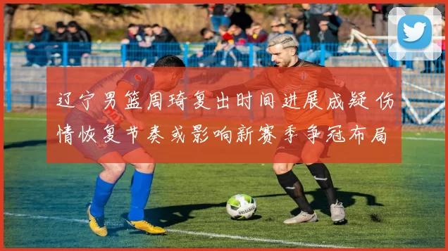 辽宁男篮周琦复出时间进展成疑 伤情恢复节奏或影响新赛季争冠布局