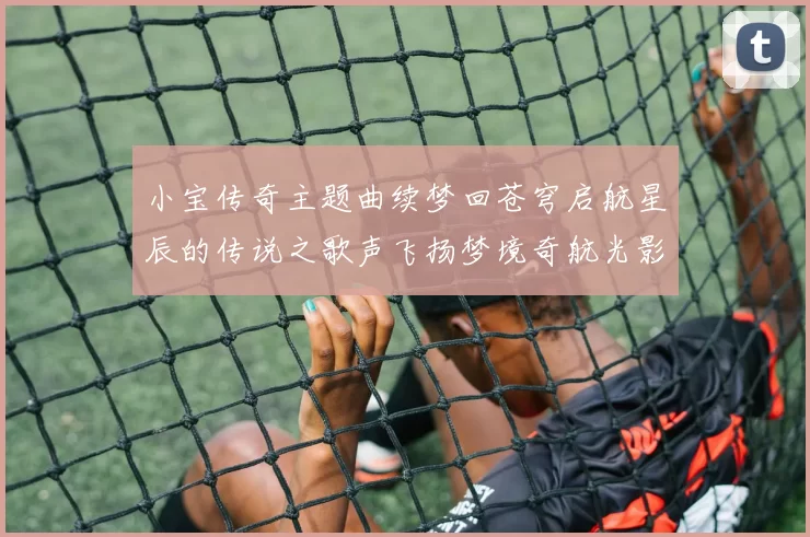 小宝传奇主题曲续梦回苍穹启航星辰的传说之歌声飞扬梦境奇航光影