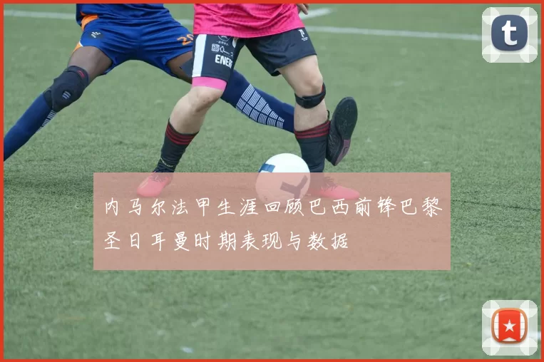 内马尔法甲生涯回顾巴西前锋巴黎圣日耳曼时期表现与数据