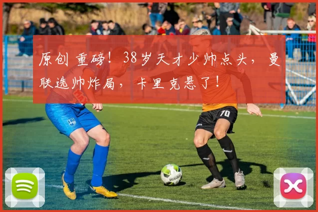 原创 重磅!38岁天才少帅点头,曼联选帅炸局,卡里克悬了!