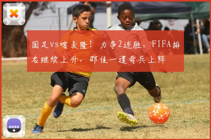 国足vs喀麦隆!力争2连胜,FIFA排名继续上升,邵佳一遣奇兵上阵