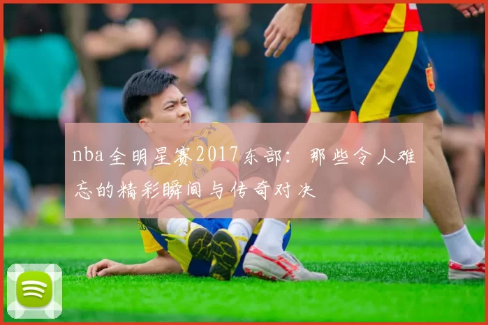 nba全明星赛2017东部：那些令人难忘的精彩瞬间与传奇对决