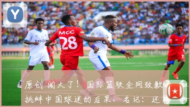 原创 闹大了！国际篮联全网致歉，挑衅中国球迷的后果，名记：还算诚恳