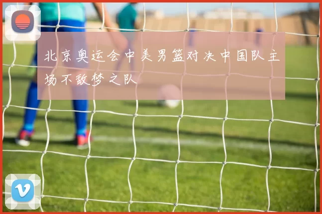 北京奥运会中美男篮对决中国队主场不敌梦之队