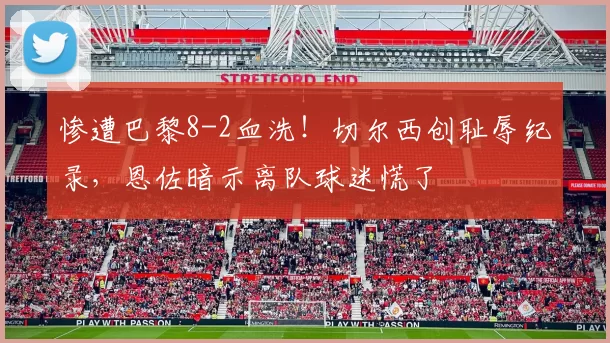 惨遭巴黎8-2血洗！切尔西创耻辱纪录，恩佐暗示离队球迷慌了