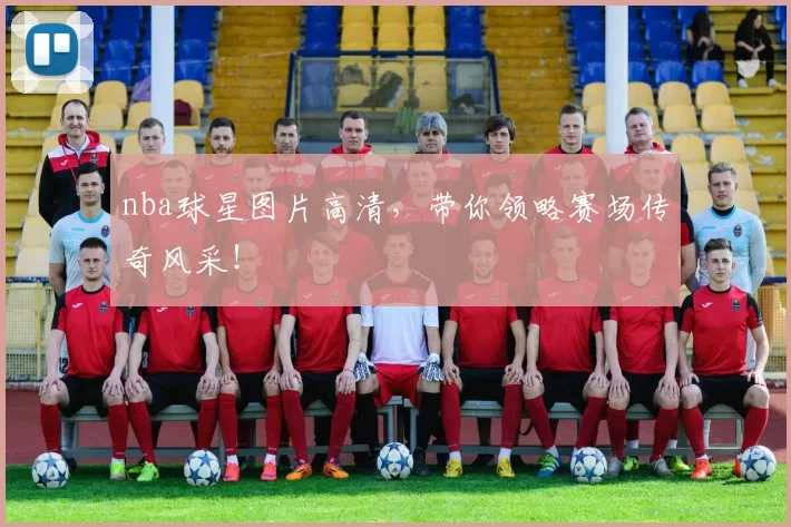 nba球星图片高清，带你领略赛场传奇风采！