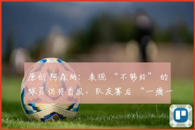 原创 阿森纳:表现 “不够好” 的球员仍将首发,队友赛后 “一瘸一拐登上球队大巴”