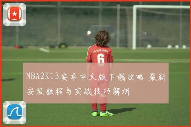 NBA2K13安卓中文版下载攻略 最新安装教程与实战技巧解析