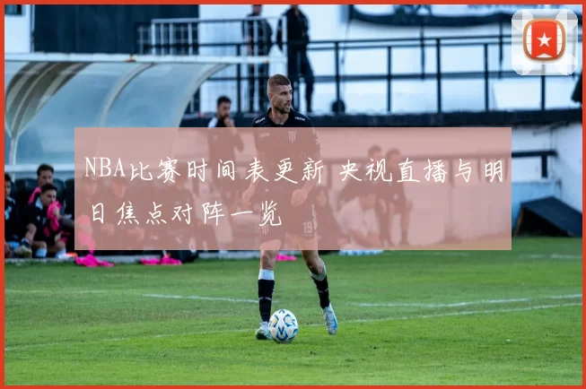 NBA比赛时间表更新 央视直播与明日焦点对阵一览