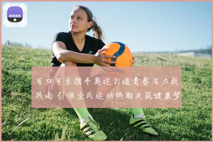 可口可乐携手奥运打造青春活力新风尚 引领全民运动热潮共筑健康梦想