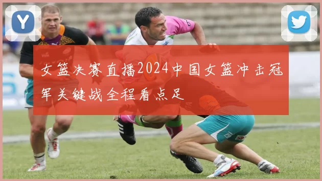 女篮决赛直播2024中国女篮冲击冠军关键战全程看点足