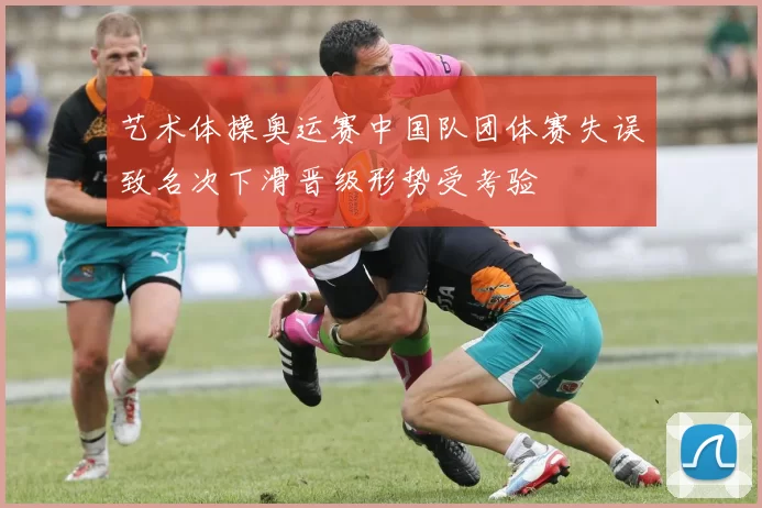 艺术体操奥运赛中国队团体赛失误致名次下滑晋级形势受考验