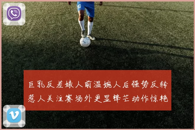 巨乳反差婊人前温婉人后强势反转惹人关注赛场外更显锋芒动作惊艳