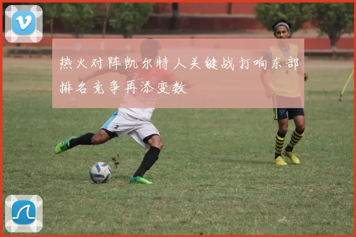 热火对阵凯尔特人关键战打响东部排名竞争再添变数