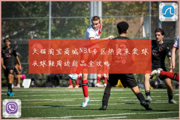 天猫淘宝商城NBA专区热卖来袭 球衣球鞋周边新品全攻略